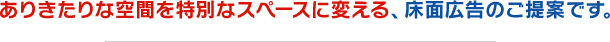 ありきたりな空間を特別なスペースに変える、床面広告のご提案です。